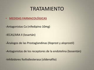 TRATAMIENTO
• MEDIDAS FARMACOLÓGICAS
-Antagonistas Ca (nifedipino 10mg)
-IECAS/ARA II (losartán)
-Ánalogos de las Prostaglandinas (Iloprost y aloprostil)
-Antagonistas de los receptores de la endotelina (bosentán)
-Inhibidores fosfodiesterasa (sildenafilo)
 