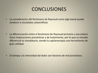 CONCLUSIONES
• La consideración del fenómeno de Raynaud como algo banal puede
conducir a resultados catastróficos
• La diferenciación entre el fenómeno de Raynaud primario y secundario
tiene implicaciones pronósticas y de tratamiento, por lo que su estudio
diferencial es mandatario, siendo la capilaroscopia una herramienta de
gran utilidad.
• El tiempo y la intensidad del dolor son factores de mal pronóstico.
 