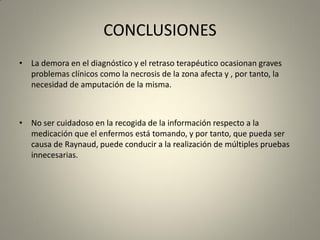 CONCLUSIONES
• La demora en el diagnóstico y el retraso terapéutico ocasionan graves
problemas clínicos como la necrosis de la zona afecta y , por tanto, la
necesidad de amputación de la misma.
• No ser cuidadoso en la recogida de la información respecto a la
medicación que el enfermos está tomando, y por tanto, que pueda ser
causa de Raynaud, puede conducir a la realización de múltiples pruebas
innecesarias.
 