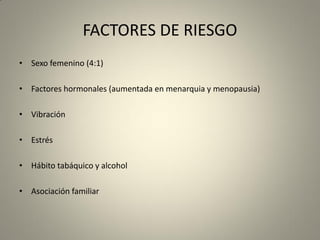 FACTORES DE RIESGO
• Sexo femenino (4:1)
• Factores hormonales (aumentada en menarquia y menopausia)
• Vibración
• Estrés
• Hábito tabáquico y alcohol
• Asociación familiar
 