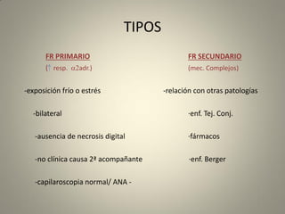 TIPOS
FR PRIMARIO FR SECUNDARIO
( resp. a2adr.) (mec. Complejos)
-exposición frío o estrés -relación con otras patologías
-bilateral ·enf. Tej. Conj.
-ausencia de necrosis digital ·fármacos
-no clínica causa 2ª acompañante ·enf. Berger
-capilaroscopia normal/ ANA -
 