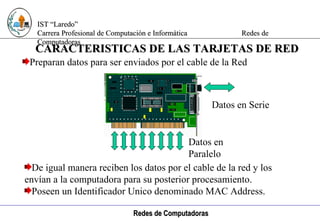 Computación e Informática Preparan datos para ser enviados por el cable de la Red CARACTERISTICAS DE LAS TARJETAS DE RED De igual manera reciben los datos por el cable de la red y los  envían a la computadora para su posterior procesamiento. Poseen un Identificador Unico denominado MAC Address. Datos en Serie Datos en Paralelo 