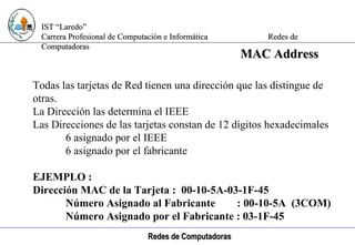 Computación e Informática Todas las tarjetas de Red tienen una dirección que las distingue de otras. La Dirección las determina el IEEE Las Direcciones de las tarjetas constan de 12 dígitos hexadecimales 6 asignado por el IEEE 6 asignado por el fabricante EJEMPLO : Dirección MAC de la Tarjeta :  00-10-5A-03-1F-45 Número Asignado al Fabricante  : 00-10-5A  (3COM) Número Asignado por el Fabricante : 03-1F-45 MAC Address 