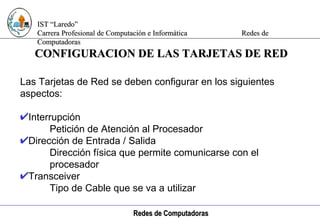 Computación e Informática CONFIGURACION DE LAS TARJETAS DE RED Las Tarjetas de Red se deben configurar en los siguientes aspectos: Interrupción Petición de Atención al Procesador Dirección de Entrada / Salida Dirección física que permite comunicarse con el  procesador Transceiver Tipo de Cable que se va a utilizar 