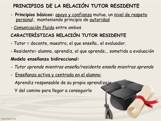 PRINCIPIOS DE LA RELACIÓN TUTOR RESIDENTE
- Principios básicos: apoyo y confianza mutua, un nivel de respeto
personal, manteniendo principio de autoridad
- Comunicación fluida entre ambos
CARACTERÍSTICAS RELACIÓN TUTOR RESIDENTE
- Tutor = docente, maestro, el que enseña.. el evaluador.
- Residente= alumno, aprendiz, el que aprende... sometido a evaluación
Modelo enseñanza bidireccional:
- Tutor aprende mientras enseña/residente enseña mientras aprende
- Enseñanza activa y centrada en el alumno:
Aprendiz responsable de su propio aprendizaje
Y del camino para llegar a conseguirlo
 