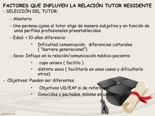 FACTORES QUE INFLUYEN LA RELACIÓN TUTOR RESIDENTE
- SELECCIÓN DEL TUTOR:
- Aleatorio
- Una persona ajena al tutor elige de manera subjetiva y en función de
unos perfiles profesionales preestablecidos
- Edad: > 10 años diferencia:
• Dificultad comunicación, diferencias culturales
( “barrera generacional”)
- Sexo: Influye en la relación/comunicación médico-paciente:
• cupo unisex ( facilita )
• distinto sexo ( facilitarla en unos casos y dificultarla
otros)
- Objetivos: Pueden ser diferentes.
• Objetivos UD/EAP si de referencia.
• Conocidos y pactados, mínimo en común
 