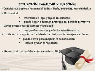 SITUACIÓN FAMILIAR Y PERSONAL
- Cambios que suponen responsablidades ( boda, embarazo, maternidad...)
- Maternidad :
• interrupción legal y lógica 16 semanas
• puede llegar a suponer prorroga del periodo formativo
- Varias situaciones de estress y ansiedad
• que pueden sumarse y afectar negativamente.
- Existe un decalaje tutor/residente... el tutor ya lo ha experimentado...
• puede servir para mejorar la comunicación
• incluso ayudar al residente.
- Repercusión de posibles enfermedades ( SM )
 
