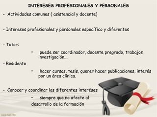INTERESES PROFESIONALES Y PERSONALES
- Actividades comunes ( asistencial y docente)
- Intereses profesionales y personales específico y diferentes
- Tutor:
• puede ser coordinador, docente pregrado, trabajos
investigación...
- Residente
• hacer cursos, tesis, querer hacer publicaciones, interés
por un área clínica.
- Conocer y coordinar los diferentes interéses
• siempre que no afecte al
desarrollo de la formación
 