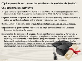 ¿Qué esperan de sus tutores los residentes de medicina de familia?
Una aproximación cualitativa
A. López Santiagoa Especialista MFYC. Murcia. C. S. San Anton, J.M. Baeza López Especialista MFYC.
Murcia. C. S. La Unión, R.M. Lebrato García Especialista MFYC C.S.Murcia. Cartagena Casco
Objetivo. Conocer la opinión de los residentes de medicina familiar y comunitaria (MFyC)
sobre los estilos de relación entre tutores y residentes y su formación.
Diseño. La metodología empleada es cualitativa y la técnica elegida los grupos focales.
Emplazamiento y participantes. Residentes de MFyC pertenecientes a las Unidades
Docentes de Murcia y Cartagena.
Intervención. Se convocaron 5 grupos, dos de residentes de segundo y tercer año y
uno de primero. Al inicio de cada grupo se explicaron los objetivos y normas de la
reunión y posteriormente se realizaron 4 preguntas acerca de su relación con el tutor y
la formación recibida durante la residencia. La información resultante se ordenó en
categorías en función del tiempo de debate, del número de residentes coincidentes en la
misma opinión y de la intensidad de la implicación emocional..
 