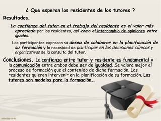 ¿ Que esperan los residentes de los tutores ?
Resultados.
La confianza del tutor en el trabajo del residente es el valor más
apreciado por los residentes, así como el intercambio de opiniones entre
iguales.
Los participantes expresan su deseo de colaborar en la planificación de
su formación y la necesidad de participar en las decisiones clínicas y
organizativas de la consulta del tutor.
Conclusiones. La confianza entre tutor y residente es fundamental y
la comunicación entre ambos debe ser de igualdad. Se valora mejor el
proceso de formación que el contenido de dicha formación. Los
residentes quieren intervenir en la planificación de su formación. Los
tutores son modelos para la formación.
 