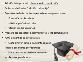 
Relación interpersonal.... basada en la comunicación

Se hacen similitudes “relación padre-hijo”

Importancia deriva de las repercusiones que puede tener:

Formación del Residente

actividad profesional tutor

relación con los pacientes

Presenta dos aspectos: Legal/normativo y de comunicación

Punto de partida de esta relación:

Tanto el tutor como el residente quieren
llegar a ser buenos profesionales

Se encuentran en distintos momentos
profesional y/o docente
 