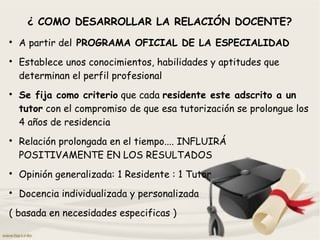 ¿ COMO DESARROLLAR LA RELACIÓN DOCENTE?

A partir del PROGRAMA OFICIAL DE LA ESPECIALIDAD

Establece unos conocimientos, habilidades y aptitudes que
determinan el perfil profesional

Se fija como criterio que cada residente este adscrito a un
tutor con el compromiso de que esa tutorización se prolongue los
4 años de residencia

Relación prolongada en el tiempo.... INFLUIRÁ
POSITIVAMENTE EN LOS RESULTADOS

Opinión generalizada: 1 Residente : 1 Tutor

Docencia individualizada y personalizada
( basada en necesidades especificas )
 