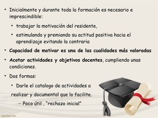 
Inicialmente y durante toda la formación es necesario e
imprescindible:

trabajar la motivación del residente,

estimulando y premiando su actitud positiva hacia el
aprendizaje evitando la contraria

Capacidad de motivar es una de las cualidades más valoradas

Acotar actividades y objetivos docentes, cumpliendo unas
condiciones.

Dos formas:

Darle el catalogo de actividades a
realizar y documental que lo facilite.
− Poco útil , “rechazo inicial”
 