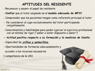 APTITUDES DEL RESIDENTE
- Reconocer y asumir el papel de residente
- Confiar que el tutor asignado es el modelo adecuado de MFYC
- Comprender que los pacientes tengan como referente principal al tutor
- No considerar al cupo exclusivamente del tutor participando
conjuntamente
- Conocimientos y habilidades para poder ejercer el ejercicio profesional
con un mínimo de rigor (“saber o estar dispuesto a saber”)
- Actitud positiva respecto a su formación y la medicina de familia
- Capacidad de crítica y autocrítica
- Oportunidades de formarse adecuadamente y
acceder a los recursos necesarios
( competencia de la UD)
 