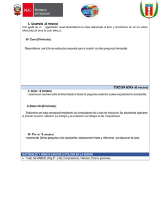 II.- Desarrollo (25 minutos)
Con ayuda de un organizador visual desarrollamos la clase relacionada al tema y terminamos de ver los videos
relacionado al tema de Juan Velazco.
III.- Cierre (10 minutos)
Desarrollamos una ficha de evaluación preparada para la ocasión con diez preguntas formuladas.
TERCERA HORA (45 minutos)
I.- Inicio (10 minutos)
Hacemos un resumen sobre el tema tratado a través de preguntas orales los cuales responderán los estudiantes.
II.-Desarrollo (25 minutos)
Elaboramos un mapa conceptual empleando las computadoras de la sala de innovación, los estudiantes explicaran
el proceso de cómo realizaron sus trabajos y se evaluaran sus trabajos en las computadoras.
III.- Cierre (10 minutos)
Hacemos las últimas preguntas a los estudiantes, explicaciones finales y reflexiones que clausuren la clase.
MATERIALES Y MEDIOS BÁSICOS A UTILIZAR EN LA SESIÓN
• Texto del MINEDU (Pag.61 y 62), Computadoras, Televisor, Pizarra, plumones.
 