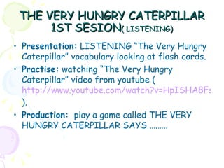 THE VERY HUNGRY CATERPILLAR
      1ST SESION( LISTENING)
• Presentation: LISTENING “The Very Hungry
  Caterpillar” vocabulary looking at flash cards.
• Practise: watching “The Very Hungry
  Caterpillar” video from youtube (
  http://www.youtube.com/watch?v=HpISHA8Fs4w
  ).
• Production: play a game called THE VERY
  HUNGRY CATERPILLAR SAYS ….…..
 