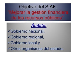 Objetivo del SIAF:
“Mejorar la gestión financiera
de los recursos públicos”.
Ámbito:
Gobierno nacional,
Gobierno regional,
Gobierno local y
Otros organismos del estado.
 