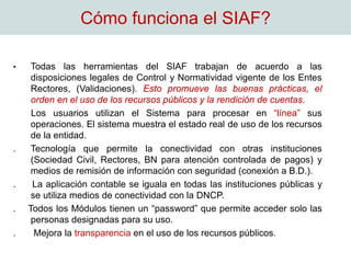 Cómo funciona el SIAF?
• Todas las herramientas del SIAF trabajan de acuerdo a las
disposiciones legales de Control y Normatividad vigente de los Entes
Rectores, (Validaciones). Esto promueve las buenas prácticas, el
orden en el uso de los recursos públicos y la rendición de cuentas.
Los usuarios utilizan el Sistema para procesar en “línea” sus
operaciones. El sistema muestra el estado real de uso de los recursos
de la entidad.
. Tecnología que permite la conectividad con otras instituciones
(Sociedad Civil, Rectores, BN para atención controlada de pagos) y
medios de remisión de información con seguridad (conexión a B.D.).
. La aplicación contable se iguala en todas las instituciones públicas y
se utiliza medios de conectividad con la DNCP.
. Todos los Módulos tienen un “password” que permite acceder solo las
personas designadas para su uso.
. Mejora la transparencia en el uso de los recursos públicos.
 