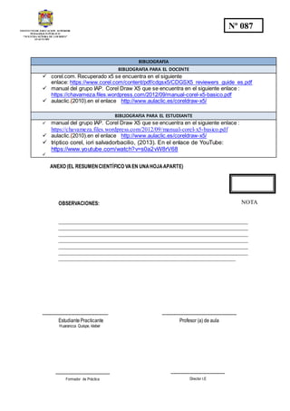 INSTITUTO DE EDUCACION SUPERIOR
PEDAGOGICO PÚBLICO
“NUESTRA SEÑORA DE LOURDES”
AYACUCHO
Nº 087
BIBLIOGRAFIA
BIBLIOGRAFIA PARA EL DOCENTE
 corel.com. Recuperado x5 se encuentra en el siguiente
enlace: https://www.corel.com/content/pdf/cdgsx5/CDGSX5_reviewers_guide_es.pdf
 manual del grupo IAP. Corel Draw X5 que se encuentra en el siguiente enlace :
https://chavameza.files.wordpress.com/2012/09/manual-corel-x5-basico.pdf
 aulaclic.(2010).en el enlace http://www.aulaclic.es/coreldraw-x5/
BIBLIOGRAFIA PARA EL ESTUDIANTE
 manual del grupo IAP. Corel Draw X5 que se encuentra en el siguiente enlace :
https://chavameza.files.wordpress.com/2012/09/manual-corel-x5-basico.pdf
 aulaclic.(2010).en el enlace http://www.aulaclic.es/coreldraw-x5/
 triptico corel, iori salvadorbacilio, (2013). En el enlace de YouTube:
https://www.youtube.com/watch?v=s0a2vW8rV68

ANEXO (EL RESUMENCIENTÍFICO VAEN UNAHOJAAPARTE)
OBSERVACIONES:
_____________________________________________________________________________
_____________________________________________________________________________
_____________________________________________________________________________
_____________________________________________________________________________
_____________________________________________________________________________
_____________________________________________________________________________
________________________________________________________________________
--------------------------------------------- ---------------------------------------------------
Estudiante Practicante Profesor (a) de aula
Huarancca Quispe, kleber
NOTA
-------------------------------------
Formador de Práctica
-------------------------------------
Director I.E
 