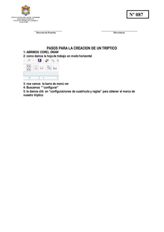 INSTITUTO DE EDUCACION SUPERIOR
PEDAGOGICO PÚBLICO
“NUESTRA SEÑORA DE LOURDES”
AYACUCHO
Nº 087
_________________________ ________________________________
Docente de Practica Director(a)
PASOS PARA LA CREACION DE UN TRIPTICO
1: ABRIMOS COREL DRAW
2: como damos la hoja de trabajo en modo horizontal
3: nos vamos la barra de menú ver
4: Buscamos “”configurar”
5: le damos clik en “configuraciones de cuadricula y reglas” para obtener el marco de
nuestro triptico
 