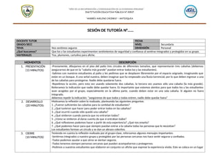 “AÑO DE LA RECUPERACIÓN y CONSOLIDACIÓN DE LA ECONOMIA PERUANA"
INSTITUCIÓN EDUCATIVA PÚBLICA N° 20537
“ANDRÉS AVELINO CÁCERES” – ANTIOQUIA
SESIÓN DE TUTORÍA N°……
DOCENTE TUTOR FECHA
GRADO/SECC NIVEL Secundaria
TEMA Nos sentimos seguros DIMENSIÓN Personal
¿Qué buscamos? Que los y las estudiantes experimenten sentimientos de seguridad y confianza al sentirse integrados y protegidos en su grupo.
MATERIALES Tiza, plumones, cartulina para afiche.
MOMENTOS DESCRIPCIÓN
1. PRESENTACIÓN
(15 MINUTOS)
-Previamente, dibujamos en el piso del patio tres círculos de diferentes tamaños, que representarán tres cabañas (debemos
asegurarnos de que en la “cabaña más grande” puedan entrar todos los y las estudiantes).
-Salimos con nuestros estudiantes al patio y les pedimos que se desplacen libremente por el espacio asignado, imaginando que
están en un bosque. A una señal nuestra, deben imaginar que ha empezado una lluvia torrencial, por lo que deben ingresar a una
de las cabañas para protegerse. Nadie debe quedarse fuera.
-Repetimos la acción, pero esta vez usando solamente dos cabañas, la tercera vez usamos sólo una cabaña (la más grande).
Reiteramos la indicación que nadie debe quedar fuera. Es importante que estemos atentos para que todos los y las estudiantes
sean acogidos por el grupo, especialmente en la última parte, cuando deben estar en una sola cabaña. Si alguien no fuera
integrado,
debemos repetir la indicación: “asegúrense de que todos y todas entren, nadie debe quedar fuera”
2. DESARROLLO
(20 MINUTOS)
Motivamos la reflexión sobre lo realizado, planteando las siguientes preguntas:
1. ¿Fueron suficientes las cabañas para la cantidad de estudiantes?
2. ¿Qué tuvieron que hacer para poder entrar todos en las cabañas?
3. ¿Qué ocurrió cuando sólo quedó una cabaña?
4. ¿Qué sintieron cuando parecía que no entrarían todos?
5. ¿Cómo se sintieron al darse cuenta de que sí entraban todos?
6. ¿Qué reflexiones podemos hacer a partir de esta experiencia? ¿Qué nos enseña?
7. ¿Qué podemos hacer para que siempre puedan entrar a la cabaña todas las personas que lo necesitan?
Los estudiantes forman un círculo y se dan un abrazo colectivo.
3. CIERRE
(10 MINUTOS)
Teniendo en cuenta la reflexión realizada por el grupo-clase, reforzamos algunos mensajes importantes:
-Sentirnos integrados a nuestro grupo y protegidos por las personas cercanas nos hace sentir seguros y confiados.
-Todos podemos ayudar a que otros se sientan seguros.
-Todos tenemos siempre personas cercanas que pueden acompañarnos y protegernos.
-Pedimos a nuestros estudiantes que elaboren en conjunto un afiche que exprese la experiencia vivida. Este se coloca en un lugar
 