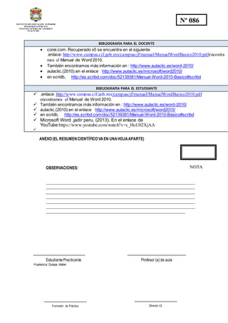 INSTITUTO DE EDUCACION SUPERIOR
PEDAGOGICO PÚBLICO
“NUESTRA SEÑORA DE LOURDES”
AYACUCHO
Nº 086
BIBLIOGRAFIA PARA EL DOCENTE
 corel.com. Recuperado x5 se encuentra en el siguiente
.enlace: http://www.campus.cjf.gob.mx/campuscjf/manual/ManualWordBasico2010.pdfencontra
mos el Manual de Word 2010.
 También encontramos más información en : http://www.aulaclic.es/word-2010/
 aulaclic.(2010).en el enlace http://www.aulaclic.es/microsoft/word2010/
 en scridb, http://es.scribd.com/doc/52139381/Manual-Word-2010-Basico#scribd
BIBLIOGRAFIA PARA EL ESTUDIANTE
 .enlace: http://www.campus.cjf.gob.mx/campuscjf/manual/ManualWordBasico2010.pdf
encontramos el Manual de Word 2010.
 También encontramos más información en : http://www.aulaclic.es/word-2010/
 aulaclic.(2010).en el enlace http://www.aulaclic.es/microsoft/word2010/
 en scridb, http://es.scribd.com/doc/52139381/Manual-Word-2010-Basico#scribd
 Microsoft Word ,jadir peru, (2013). En el enlace de
YouTube:https://www.youtube.com/watch?v=c_HoU02XjAA

ANEXO (EL RESUMENCIENTÍFICO VAEN UNAHOJAAPARTE)
OBSERVACIONES:
_____________________________________________________________________________
_____________________________________________________________________________
_____________________________________________________________________________
_____________________________________________________________________________
_____________________________________________________________________________
_____________________________________________________________________________
________________________________________________________________________
--------------------------------------------- ---------------------------------------------------
Estudiante Practicante Profesor (a) de aula
Huarancca Quispe, kleber
NOTA
-------------------------------------
Formador de Práctica
-------------------------------------
Director I.E
 