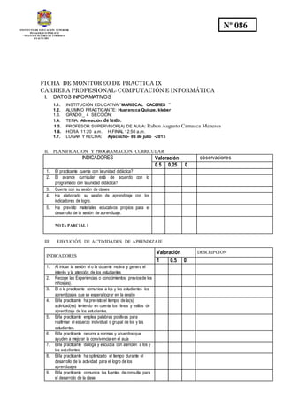 INSTITUTO DE EDUCACION SUPERIOR
PEDAGOGICO PÚBLICO
“NUESTRA SEÑORA DE LOURDES”
AYACUCHO
Nº 086
FICHA DE MONITOREO DE PRACTICA IX
CARRERA PROFESIONAL: COMPUTACIÓN E INFORMÁTICA
I. DATOS INFORMATIVOS
1.1. INSTITUCIÓN EDUCATIVA:“MARISCAL CACERES ”
1.2. ALUMNO PRACTICANTE: Huarancca Quispe, kleber
1.3. GRADO:_ 4 SECCIÓN:
1.4. TEMA: Alineación de texto.
1.5. PROFESOR SUPERVISOR(A) DE AULA: Rubén Augusto Camasca Meneses
1.6. HORA :11:20 a.m. H.FINAL 12:50 a.m.
1.7. LUGAR Y FECHA: Ayacucho- 06 de julio -2015
II. PLANIFICACION Y PROGRAMACION CURRICULAR
INDICADORES Valoración observaciones
0.5 0.25 0
1. El practicante cuenta con la unidad didáctica?
2. El avance curricular está de acuerdo con lo
programado con la unidad didáctica?
3. Cuenta con su sesión de clases
4. Ha elaborado su sesión de aprendizaje con los
indicadores de logro.
5. Ha previsto materiales educativos propios para el
desarrollo de la sesión de aprendizaje.
NOTA PARCIAL 1
III. EJECUCIÓN DE ACTIVIDADES DE APRENDIZAJE
INDICADORES
Valoración DESCRIPCION
1 0.5 0
1. Al iniciar la sesión el o la docente motiva y genera el
interés y la atención de los estudiantes
2. Recoge las Experiencias o conocimientos previos de los
niños(as).
3. El o la practicante comunica a los y las estudiantes los
aprendizajes que se espera lograr en la sesión
4. El/la practicante ha previsto el tiempo de la(s)
actividad(es) teniendo en cuenta los ritmos y estilos de
aprendizaje de los estudiantes.
5. El/la practicante emplea palabras positivas para
reafirmar el esfuerzo individual o grupal de los y las
estudiantes.
6. El/la practicante recurre a normas y acuerdos que
ayuden a mejorar la convivencia en el aula
7. El/la practicante dialoga y escucha con atención a los y
las estudiantes
8. El/la practicante ha optimizado el tiempo durante el
desarrollo de la actividad para el logro de los
aprendizajes
9. El/la practicante comunica las fuentes de consulta para
el desarrollo de la clase
 