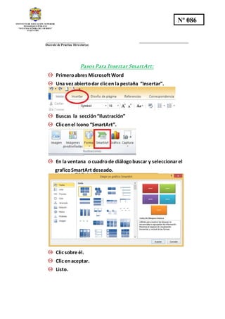 INSTITUTO DE EDUCACION SUPERIOR
PEDAGOGICO PÚBLICO
“NUESTRA SEÑORA DE LOURDES”
AYACUCHO
Nº 086
_________________________ ________________________________
Docente de Practica Director(a)
Pasos Para Insertar SmartArt:
 Primeroabres Microsoft Word
 Una vez abiertodar clic en la pestaña “Insertar”.
 Buscas la sección“Ilustración”
 Clic enel Icono “SmartArt”.
 En la ventana o cuadro de diálogobuscar y seleccionar el
graficoSmartArt deseado.
 Clic sobre él.
 Clic enaceptar.
 Listo.
 