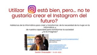 Sesión SheLeader - 19-05-2020
Utilizar está bien, pero… no te
gustaría crear el Instagram del futuro?
Utilizar está bien, pero… no te
gustaría crear el Instagram del
futuro?
Hablamos de la informática para crear y transformar, de la necesidad de la mujer en la
informática, y
de nuestra capacidad para transformar la sociedad
¿Te la imaginas?
https://www.linkedin.com/in/conxiperezandreu/
#ROIdelaconﬁanza
@ConxiPerez
www.conxiperezandreu.com
www.in-inmovement.com
www.enginyeriainformatica.cat
www.wa4steam.com
 
