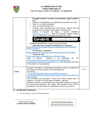 I.E. ANDRÉS BELLO N° 0014
PUEBLO LIBRE-UGEL 03
"Año de la lucha contra la corrupción y la impunidad"
En seguida la docente les indica a los estudiantes a seguir la siguiente
ruta:
 Encender las computadoras o las laptops que se encuentran en el AIP.
 Hacer clic en el usuario Andresito
 Hacer clic en Office Power Point
 La docente hace un paréntesis para indicarles que ; luego de tomar las
fotografías de sus trabajos deben seguir la siguiente ruta:
Ingresar al buscador de Google y escribir CEREBRITI
(https://www.cerebriti.com/ ) donde los estudiantes deberán resolver
ejercicios interactivos relacionados al propósito de la clase.
ESCRIBIR CONVIVENCIA y buscar los siguiente juegos :
 ¿Qué debe tener un entorno favorable para la convivencia?
https://www.cerebriti.com/juegos-de-ocio/-que-debe-tener-un-entorno-favorable-
para-la-convivencia-
 Acciones para la convivencia:
https://www.cerebriti.com/juegos-de-historia/acciones-para-la-convivencia
 Normas de clase
https://www.cerebriti.com/juegos-de-ocio/normas-de-clase
Luego la docente presenta a los estudiantes una PPT
(https://docs.google.com/presentation/d/17BBJUKCHDVIuE9k0v8LDS3SYU-
hLMa8d6ZNuEPa-H94/edit#slide=id.g59deb40a44_0_51) con la finalidad de interactuar
reflexivamente con los estudiantes.
CIERRE
La docente les comenta a los estudiantes que subirá la clase y las evidencias de
sus trabajos en el blog de AIP de la institución Educativa.
Link del blog:
https://ieandresbellougel03.blogspot.com/2019/07/convivencia-en-el-
aula.html?spref=fb&fbclid=IwAR2We9Fl6vMRNvu3BcpdaFRwYWO_Ag21xSHHNn_u8Lv0-
qN0V21JzQngpns
Con la finalidad; que ellos desde la cuenta de un familiar puedan hacer un
comentario colocando al final del mismo sus nombres y apellidos.
Finalmente la docente realiza preguntas que les permitan promover la valoración
de su proceso de aprendizaje, por ejemplo: ¿qué aprendieron hoy?, ¿cómo lo
aprendieron? ¿Para qué les servirá lo aprendido en clase en su vida diaria?
10 min.
VI.- MATERIALES Y RECURSOS
 Pc convencionales, proyector multimedia, parlantes
______________________
Mirian Graciela Antonio Martel
Docente del Aula de innovación
 