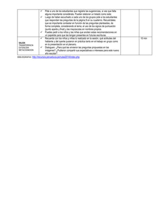  Pide a uno de los estudiantes que registre las sugerencias, si ves que falta
alguna importante considérala. Pueden elaborar un listado como este:
 Luego de haber escuchado a cada uno de los grupos pide a los estudiantes
que respondan las preguntas de la página 8 en su cuaderno. Recuérdales
que es importante contestar en función de las preguntas planteadas, de
forma completa, considerando el tema, el uso de los signos de puntuación
(punto aparte y final) y las mayúsculas en nombres propios.
 Puedes pedir a los niños y las niñas que anoten estas recomendaciones en
un papelote para que las tengan presentes en futuras escrituras.
SALIDA
TRANSFERENCIA
EXTENCION
METACOGNICION
 Recuerda con los niños y niñas lo realizado en la sesión, qué actitudes del
hablante y del oyente pusieron en práctica tanto en el trabajo en grupo como
en la presentación en el plenario.
 Dialoguen: ¿Para qué les sirvieron las preguntas propuestas en las
imágenes? ¿Pudieron compartir sus expectativas e intereses para este nuevo
año escolar?
10 min
BIBLIOGRAFIA: http://recursos.perueduca.pe/rutas2014/index.php
 