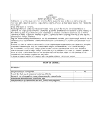Anexo 1
Tercer Grado
El niño que miraba por la ventana
Había una vez un niño que cayó muy enfermo. Tenía que estar todo el día en la cama sin poder
moverse. Como además los niños no podían acercarse, empezó a dejar pasar los días triste y decaído,
mirando el
Cielo a través de la ventana.
Pasó algún tiempo, cada vez más desanimado, hasta que un día vio una extraña sombra en la
ventana: era un pingüino comiendo un chorizo, que entró a la habitación, le dio las buenas tardes y se
fue. El niño quedó muy extrañado y aún no salía de la sorpresa cuando vio aparecer por la misma
ventana un mono en pañales inflando un globo. Al principio el niño se preguntaba qué sería aquello,
pero al poco tiempo, mientras
seguían apareciendo personajes locos por aquella extraña ventana, ya no podía dejar de reír al ver un
cerdo tocando la pandereta, un elefante saltando en cama elástica o un perro con gafas que hacía
piruetas.
Aunque por si no le creían no se lo contó a nadie, aquellos personajes terminaron alegrando el espíritu
y el cuerpo del niño y en muy poco tiempo éste mejoró notablemente y pudo volver al colegio.
Allí pudo hablar con todos sus amigos, contándoles las cosas tan raras que había visto. Entonces,
mientras hablaba con su mejor amigo, vio asomar algo extraño en su mochila. Le preguntó qué era, y
tanto le insistió que finalmente pudo ver el contenido: ¡¡Allí estaban todos los disfraces que había
utilizado su buen amigo para intentar alegrarle!!
Y desde entonces nuestro niño nunca deja que nadie esté solo y sin sonreír un rato
FICHA DE LECTURA
Mi Nombre:
Lee y marca según corresponde Sí No
A partir del título puedo predecir el contenido del texto
Compartir con mi compañero me permite comprender mejor el texto
Puedo volver a leer el texto si no entiendo algo
Comprobamos lo que entendimos del texto, contestando preguntas
 