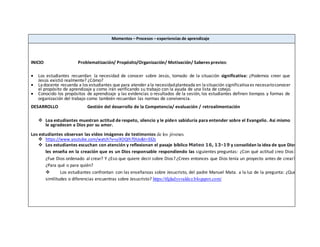 Momentos – Procesos – experiencias de aprendizaje
INICIO Problematización/ Propósito/Organización/ Motivación/ Saberes previos:
 Los estudiantes recuerdan la necesidad de conocer sobre Jesús, tomado de la situación significativa: ¿Podemos creer que
Jesús existió realmente? ¿Cómo?
 Ladocente recuerda a los estudiantes que para atender ala necesidadplanteada en lasituación significativaes necesarioconocer
el propósito de aprendizaje y como irán verificando su trabajo con la ayuda de una lista de cotejo.
 Conocido los propósitos de aprendizaje y las evidencias o resultados de la sesión, los estudiantes definen tiempos y formas de
organización del trabajo como también recuerdan las normas de convivencia.
DESARROLLO Gestión del desarrollo de la Competencia/ evaluación / retroalimentación
 Loa estudiantes muestran actitud de respeto, silencio y le piden sabiduría para entender sobre el Evangelio. Así mismo
le agradecen a Dios por su amor.
Los estudiantes observan las video imágenes de testimonios de los jóvenes.
 https://www.youtube.com/watch?v=uiXOQIh7DUo&t=332s
 Los estudiantes escuchan con atención y reflexionan el pasaje bíblico Mateo 16, 13-19 y consolidan la idea de que Dios
les enseña en la creación que es un Dios responsable respondiendo las siguientes preguntas: ¿Con qué actitud creo Dios?
¿Fue Dios ordenado al crear? Y ¿Eso que quiere decir sobre Dios? ¿Crees entonces que Dios tenía un proyecto antes de crear?
¿Para qué o para quién?
 Los estudiantes confrontan con las enseñanzas sobre Jesucristo, del padre Manuel Mata. a la luz de la pregunta: ¿Qué
similitudes o diferencias encuentras sobre Jesucristo? https://tfgladysvaldez.blogspot.com/
 