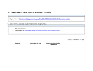 IV. TRABAJO PARA LA CASA /ACTIVIDAD DE INDAGACIÓN Y EXTENSIÓN
Indagaen Internet:https://www.blogger.com/blogger.g?blogID=1927505611539358713#allposts/src=sidebar
V. BIBLIOGRAFÍA y RECURSOS EDUCATIVOS ABIERTOS (REA) A UTIIZAR
 BibliaLatinoamericana
 CatecismoNero 228 http://www.vatican.va/archive/catechism_sp/p1s2c1p1_sp.html
Fecha: 6 de FEBRERO del 2020
Docente Coordinador de área Subdirector/Coordinador
pedagógico
 
