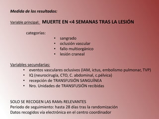 Medida de los resultados:
Variable principal:

MUERTE EN <4 SEMANAS TRAS LA LESIÓN

categorías:
•
•
•
•

sangrado
oclusión vascular
fallo multiorgánico
lesión craneal

Variables secundarias:
• eventos vasculares oclusivos (IAM, ictus, embolismo pulmonar, TVP)
• IQ (neurocirugía, CTO, C. abdominal, c.pélvica)
• recepción de TRANSFUSIÓN SANGUÍNEA
• Nro. Unidades de TRANSFUSIÓN recibidas

SOLO SE RECOGEN LAS RAMs RELEVANTES
Periodo de seguimiento: hasta 28 días tras la randomización
Datos recogidos vía electrónica en el centro coordinador

 