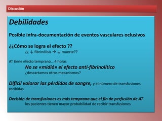 Discusión

Debilidades
Posible infra-documentación de eventos vasculares oclusivos
¿¿Cómo se logra el efecto ??
¿¿ ↓ fibrinólisis  ↓ muerte??
AT tiene efecto temprano… 4 horas

No se «midió» el efecto anti-fibrinolítico
¿descartamos otros mecanismos?

Difícil valorar las pérdidas de sangre, y el número de transfusiones
recibidas

Decisión de transfusiones es más temprana que el fin de perfusión de AT
los pacientes tienen mayor probabilidad de recibir transfusiones

 