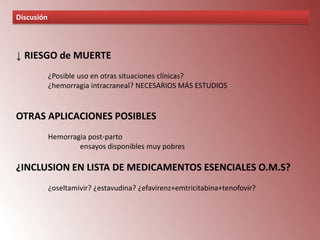 Discusión

↓ RIESGO de MUERTE
¿Posible uso en otras situaciones clínicas?
¿hemorragia intracraneal? NECESARIOS MÁS ESTUDIOS

OTRAS APLICACIONES POSIBLES
Hemorragia post-parto
ensayos disponibles muy pobres

¿INCLUSION EN LISTA DE MEDICAMENTOS ESENCIALES O.M.S?
¿oseltamivir? ¿estavudina? ¿efavirenz+emtricitabina+tenofovir?

 