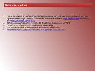 Bibliografía consultada

1.

2.
3.
4.
5.

Effects of tranexamic acid on death, vascular occlusive events, and blood transfusion in trauma patients with
significant haemorrhage (CRASH-2) a randomised, placebo-controlled trial. www.TheLancet.com Vol 376 July 3,
2010 http://www.crash2.lshtm.ac.uk/
BOT Plus. Base de Datos del Medicamento. CGCOF. Última actualización: 14/07/2010
Ficha técnica Amchafibrin. AEMPS. (Consultada Octubre 2010)
Guía de administración de medicamentos. Hospital Clinic de Barcelona.
Informe Comisión de Farmacia y Terapéutica. H.U. Virgen del Rocio. Junio 2010

 