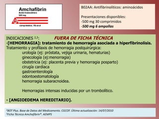B02AA: Antifibrinolíticos: aminoácidos
Presentaciones disponibles:
-500 mg 30 comprimidos
-500 mg 6 ampollas
INDICACIONES 2,3:
FUERA DE FICHA TÉCNICA
-[HEMORRAGIA]: tratamiento de hemorragia asociada a hiperfibrinolisis.
Tratamiento y profilaxis de hemorragia postquirúrgica:
urología (ej: próstata, vejiga urinaria, hematurias)
ginecología (ej:menorragia)
obstetricia (ej: placenta previa y hemorragia posparto)
cirugía cardiaca
gastroenterología
odontoestomatología
hemorragia subaracnoidea.
Hemorragias intensas inducidas por un trombolítico.

- [ANGIOEDEMA HEREDITARIO].
2BOT

Plus. Base de Datos del Medicamento. CGCOF. Última actualización: 14/07/2010
Técnica Amchafibrin®. AEMPS

3Ficha

 