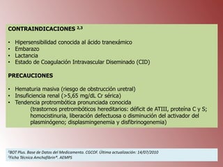 CONTRAINDICACIONES 2,3
•
•
•
•

Hipersensibilidad conocida al ácido tranexámico
Embarazo
Lactancia
Estado de Coagulación Intravascular Diseminado (CID)

PRECAUCIONES
• Hematuria masiva (riesgo de obstrucción uretral)
• Insuficiencia renal (>5,65 mg/dL Cr sérica)
• Tendencia protrombótica pronunciada conocida
(trastornos pretrombóticos hereditarios: déficit de ATIII, proteína C y S;
homocistinuria, liberación defectuosa o disminución del activador del
plasminógeno; displasmingenemia y disfibrinogenemia)

2BOT

Plus. Base de Datos del Medicamento. CGCOF. Última actualización: 14/07/2010
Técnica Amchafibrin®. AEMPS

3Ficha

 