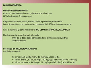 FARMACOCINÉTICA
Modelo bicompartimental
Alcanza rápidamente la Cmax, desaparece a la 6 hora
t1/2 eliminación: 3 horas aprox.
Amplia distribución tisular, escasa unión a proteínas plasmáticas
Lenta liberación a compartimentos celulares. Vd: 33% de la masa corporal

Pasa a placenta y leche materna  NO USO EN EMBARAZO/LACTANCIA
Eliminación vía renal, forma inalterada.
90% de la dosis total administrada se elimina en las 12h tras
administración

Posología en INSUFICIENCIA RENAL:
Insuficiencia renal:
Cr sérica: 1,35 y 2,82 mg/L: 10 mg/kg 2 veces al día
Cr sérica entre 2,82 y 5,65 mg/L: 10 mg/kg 1 vez al día (cada 24 horas)
Cr sérica superior a 5,65 mg/L: 10 mg/kg cada 2 días (cada 48 horas).

 