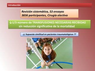 Introducción

Revisión sistemática, 53 ensayos
3836 participantes, Cirugía electiva
↓1/3 número de TRANSFUSIONES NECESARIAS RECIBIDAS
sin reducción significativa de la mortalidad
¿¿ Supuesta similitud en pacientes traumatológicos ??

 