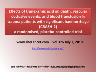 Effects of tranexamic acid on death, vascular
occlusive events, and blood transfusion in
trauma patients with significant haemorrhage
(CRASH-2)
a randomised, placebo-controlled trial
www.TheLancet.com Vol 376 July 3, 2010
http://www.crash2.lshtm.ac.uk/

Luis Jiménez – residente de 4º año – luis.jimenezlabaig@gmail.com

 