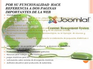 POR SU FUNCIONALIDAD  HACE REFERENCIA A DOS PAGINAS IMPORTANTES DE LA WEB Histodidactica: Programa de la web creada por el Dr. Joaquín Prats. Se destaca por ser una herramienta practica, rápida y bien organizada, la estructura visual es fácil y agradable. Es un programa que permite: Una Base de información especialmente para el profesor, por la cantidad de artículos centrados en la enseñanza de la historia y de las ciencias sociales. Es un instrumento de investigación  epistemológica, en la tipología  de recursos y artículos. Recursos didácticos para el aula que permite la elaboración de propuestas didácticas e innovadores Educahistoria : es un portal para profesores  y alumnos de secundaria. Presentacion de web de historia. Producción de materiales multimedia gratuitos Recursos para trabajar el cine histórico. Juegos históricos para PC. Información sobre revistas de divulgación histórica. Software educativo para producción de materiales. 