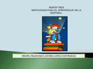 SESION TRES METOLOGIAS PARA EL APRENDIZAJE DE LA HISTORIA .   PROFR. FRANCISCO JAVIER LOPEZ CONTRERAS  