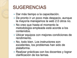 SUGERENCIASDar más tiempo a la capacitación.De pronto ir un poco más despacio, aunque la mayoría manejamos la web 2.0 otros no.No creo que hasta el momento la metodología empleada está acorde a los contenidos.Ubicar equipos con mejores condiciones de rendimiento.No, todo bien. Los instructores son excelentes, los problemas han sido de plataforma.Realizar prácticas con los docentes y lograr clarificación de los temas.