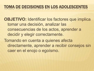 TOMA DE DECISIONES EN LOS ADOLESCENTES 
OBJETIVO: Identificar los factores que implica 
tomar una decisión, analizar las 
consecuencias de los actos, aprender a 
decidir y elegir correctamente. 
Tomando en cuenta a quienes afecta 
directamente, aprender a recibir consejos sin 
caer en el enojo o egoísmo. 
 