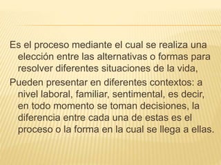 Es el proceso mediante el cual se realiza una 
elección entre las alternativas o formas para 
resolver diferentes situaciones de la vida, 
Pueden presentar en diferentes contextos: a 
nivel laboral, familiar, sentimental, es decir, 
en todo momento se toman decisiones, la 
diferencia entre cada una de estas es el 
proceso o la forma en la cual se llega a ellas. 
 