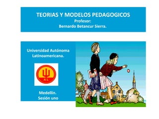 TEORIAS Y MODELOS PEDAGOGICOS
Profesor:
Bernardo Betancur Sierra.
Universidad Autónoma
Latinoamericana.
Medellín.
Sesión uno
 
