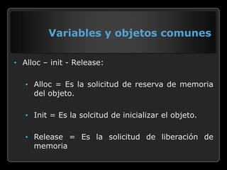 Variables y objetos comunes

• Alloc – init - Release:


   • Alloc = Es la solicitud de reserva de memoria
     del objeto.

   • Init = Es la solcitud de inicializar el objeto.


   • Release = Es la solicitud de liberación de
     memoria
 